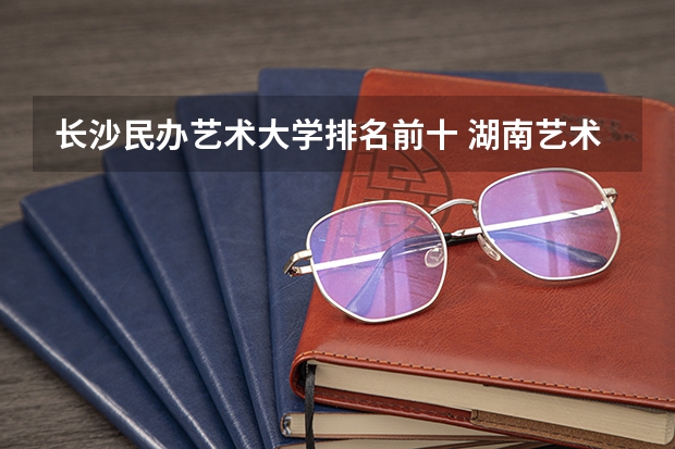 长沙民办艺术大学排名前十 湖南艺术职业学院排名