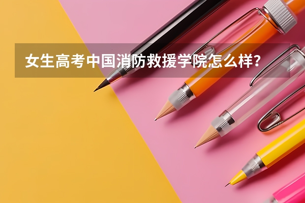 女生高考中国消防救援学院怎么样？