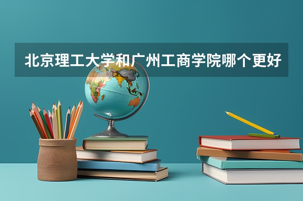 北京理工大学和广州工商学院哪个更好 历年录取分数线对比