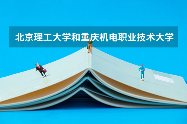 北京理工大学和重庆机电职业技术大学哪个更好 历年录取分数线对比