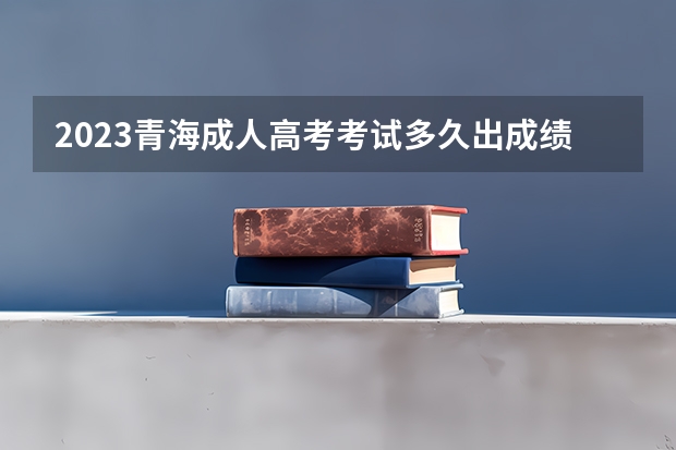 2023青海成人高考考试多久出成绩 什么时候公布?