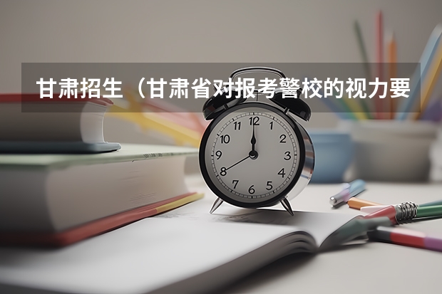 甘肃招生(甘肃省对报考警校的视力要求)