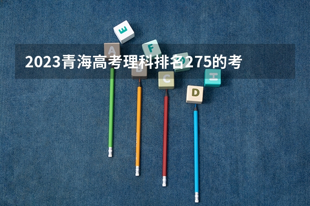 2023青海高考理科排名275的考生报什么大学 大学往年录取分数线