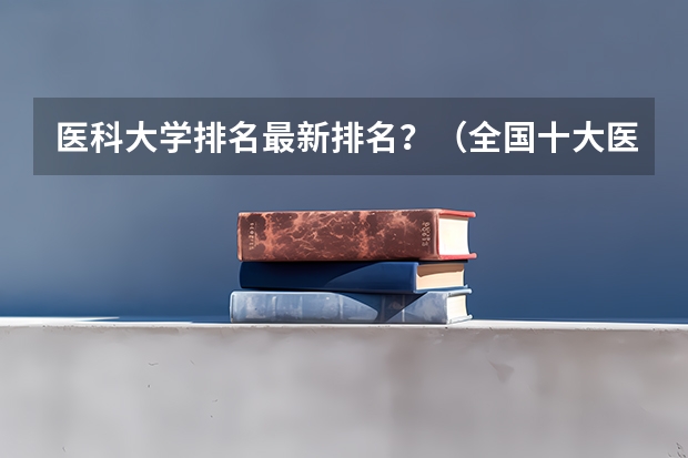 医科大学排名最新排名?(全国十大医科大学排行榜)