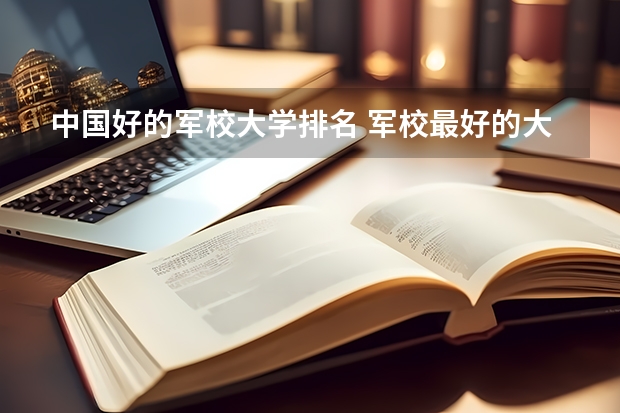 中国好的军校大学排名 军校最好的大学排名