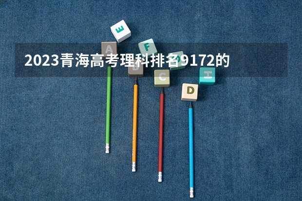 2023青海高考理科排名9172的考生报什么大学 大学往年录取分数线