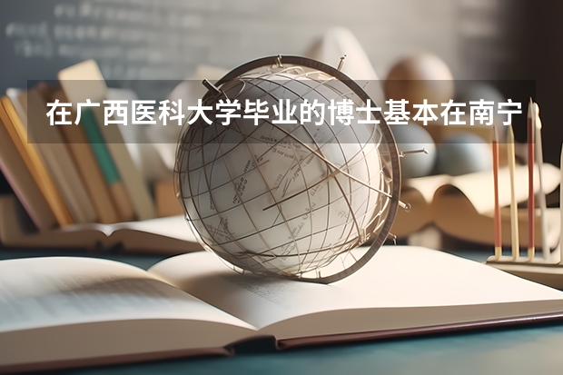 在广西医科大学毕业的博士基本在南宁就业吗?