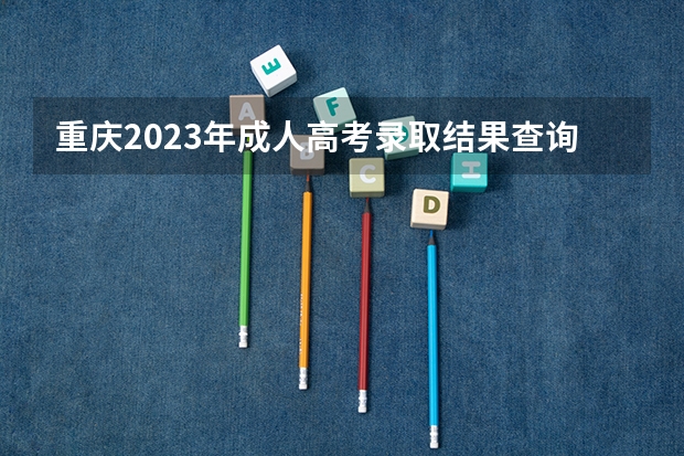 重庆2023年成人高考录取结果查询官网入口? 2023重庆成人高考录取结果查询官网及系统入口?