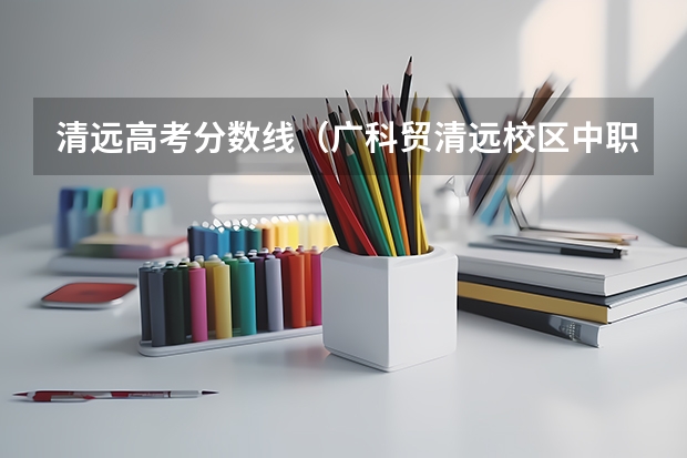 清远高考分数线(广科贸清远校区中职高考录取分数线)