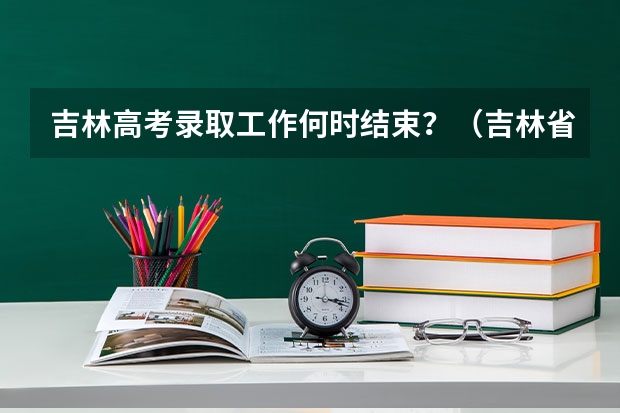 吉林高考录取工作何时结束?(吉林省高考分数线2023年公布时间)