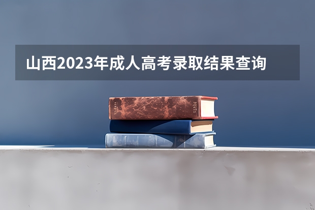 山西2023年成人高考录取结果查询入口官网在哪? 山西高考志愿录取时间