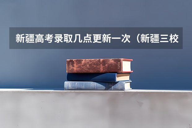 新疆高考录取几点更新一次（新疆三校生单列类录取时间）