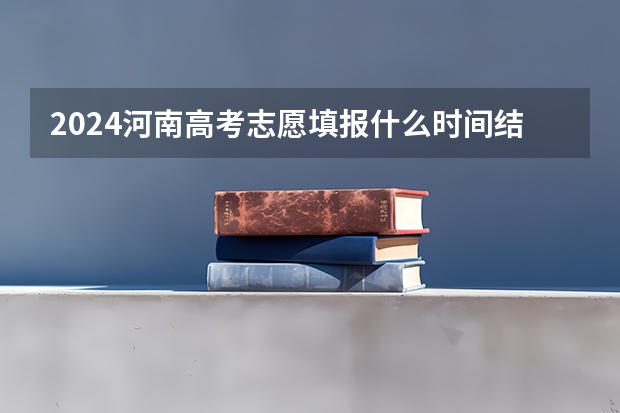 2024河南高考志愿填报什么时间结束 最后截止时间几号