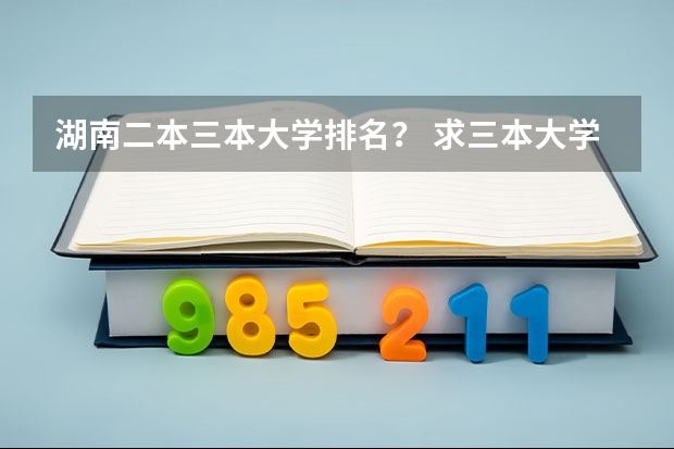 湖南二本三本大学排名? 求三本大学具体的排名