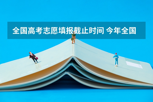 全国高考志愿填报截止时间 今年全国各省的高考志愿填报时间是几号？