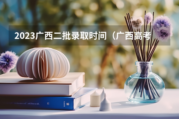 2023广西二批录取时间(广西高考专科投档录取是学校还是招生考试院)