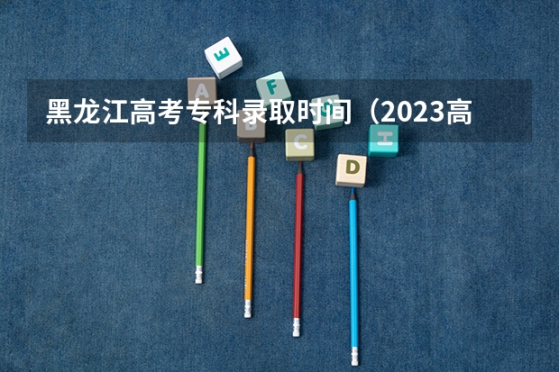 黑龙江高考专科录取时间(2023高考专科志愿录取时间)
