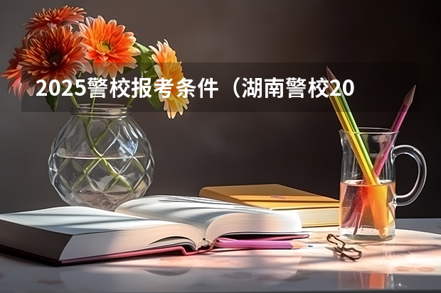 2025警校报考条件(湖南警校2025招生条件)