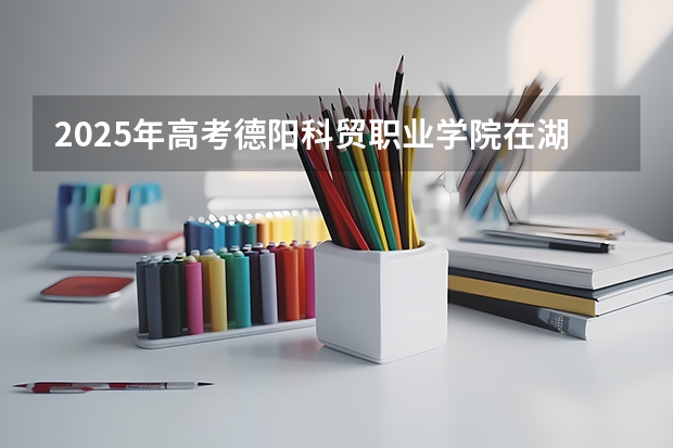 2025年高考德阳科贸职业学院在湖南招生计划