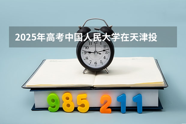 2025年高考中国人民大学在天津投档分数线详解