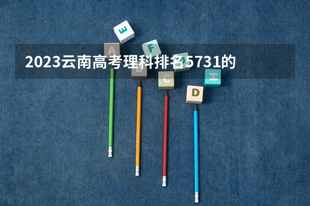 2023云南高考理科排名5731的考生报什么大学 大学往年录取分数线
