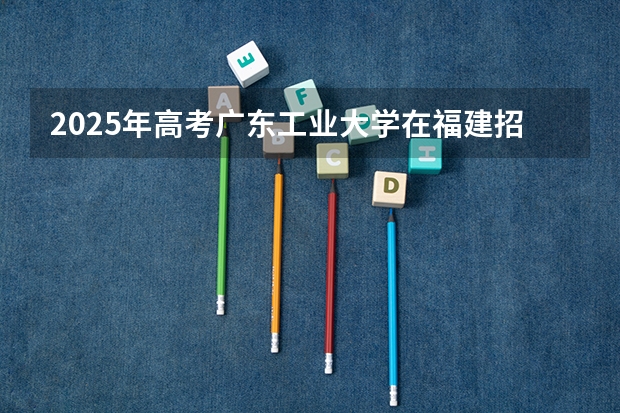 2025年高考广东工业大学在福建招生计划（2026年参考）