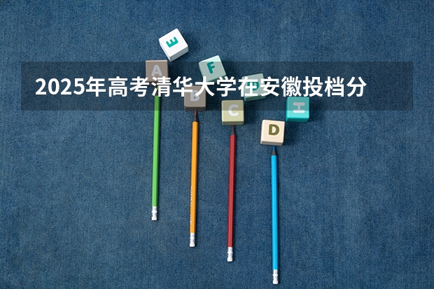 2025年高考清华大学在安徽投档分数线详解