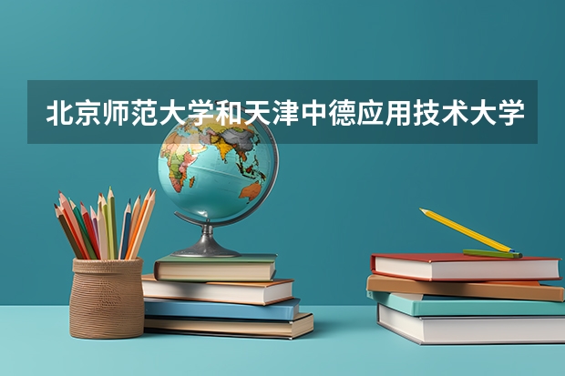 北京师范大学和天津中德应用技术大学哪个更好 历年录取分数线对比