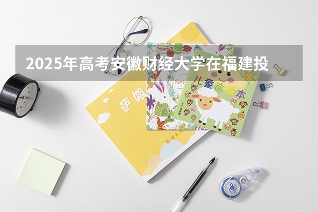 2025年高考安徽财经大学在福建投档分数线详解