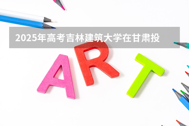 2025年高考吉林建筑大学在甘肃投档分数线详解