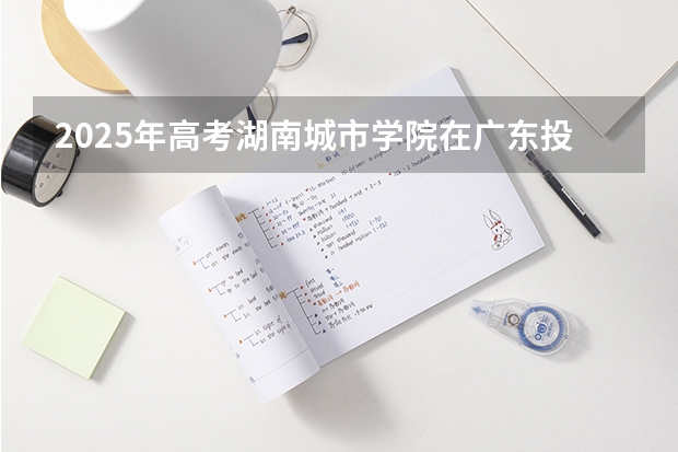 2025年高考湖南城市学院在广东投档分数线详解