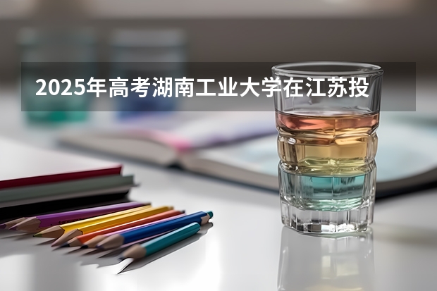 2025年高考湖南工业大学在江苏投档分数线详解