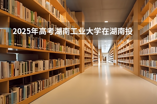 2025年高考湖南工业大学在湖南投档分数线详解