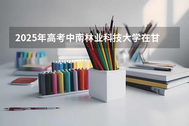 2025年高考中南林业科技大学在甘肃投档分数线详解