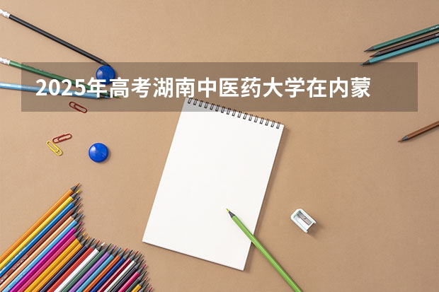 2025年高考湖南中医药大学在内蒙古投档分数线详解
