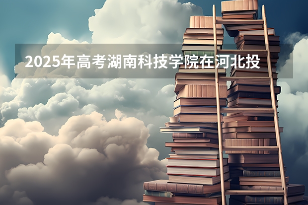 2025年高考湖南科技学院在河北投档分数线详解