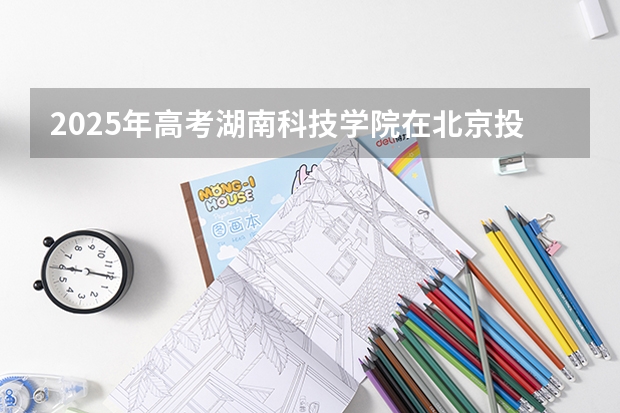 2025年高考湖南科技学院在北京投档分数线详解