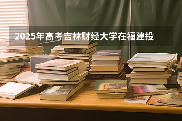 2025年高考吉林财经大学在福建投档分数线详解