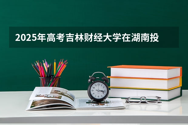 2025年高考吉林财经大学在湖南投档分数线详解