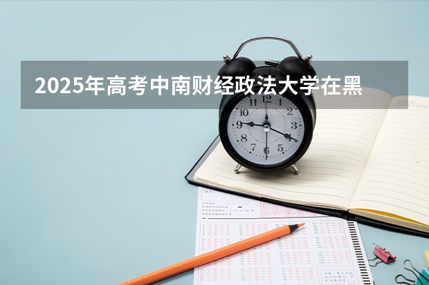2025年高考中南财经政法大学在黑龙江投档分数线详解