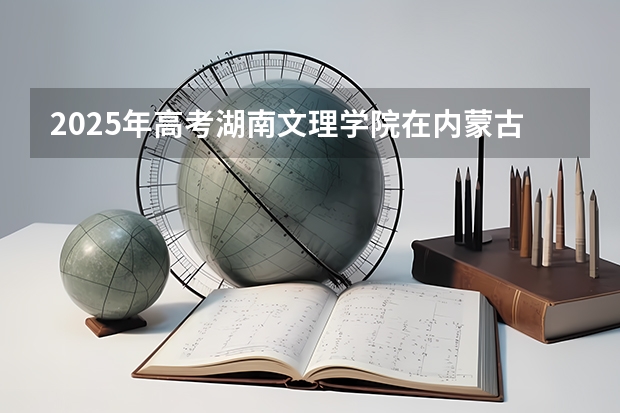 2025年高考湖南文理学院在内蒙古投档分数线详解
