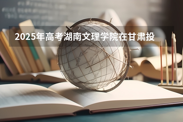 2025年高考湖南文理学院在甘肃投档分数线详解