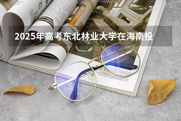 2025年高考东北林业大学在海南投档分数线详解