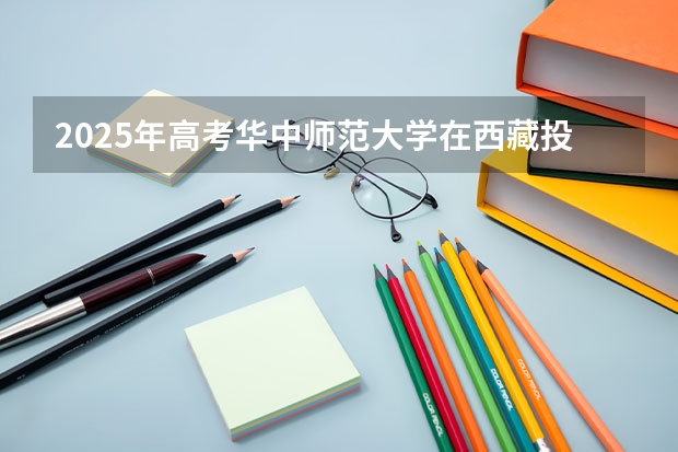 2025年高考华中师范大学在西藏投档分数线详解