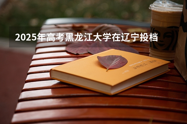 2025年高考黑龙江大学在辽宁投档分数线详解