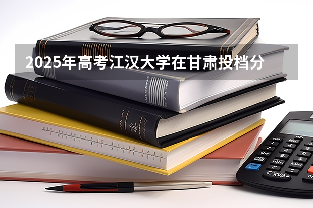 2025年高考江汉大学在甘肃投档分数线详解