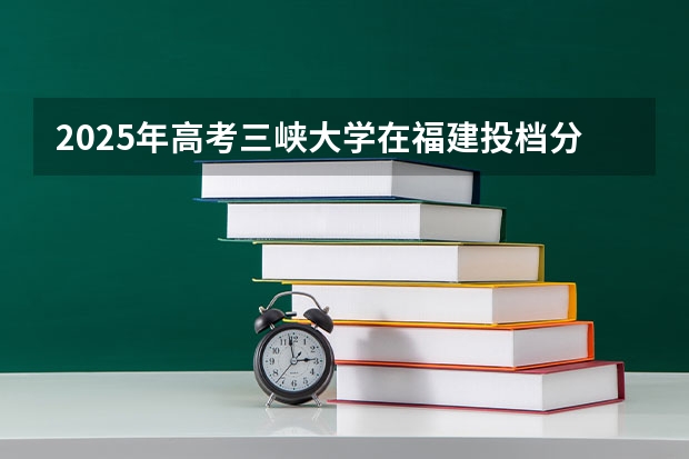 2025年高考三峡大学在福建投档分数线详解