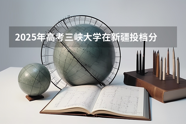 2025年高考三峡大学在新疆投档分数线详解