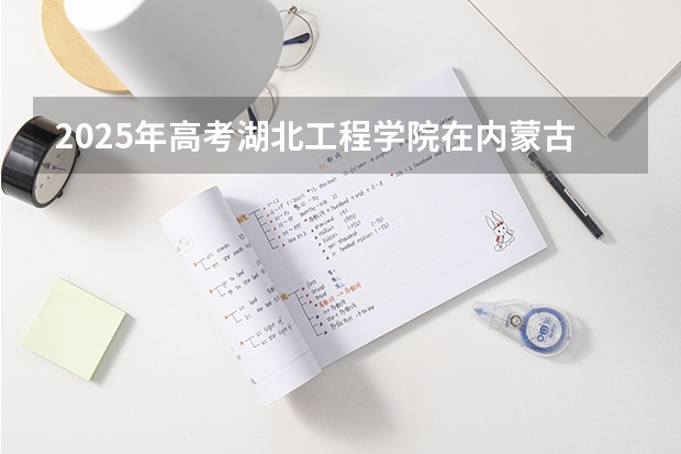 2025年高考湖北工程学院在内蒙古投档分数线详解