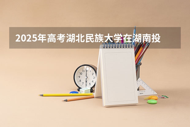 2025年高考湖北民族大学在湖南投档分数线详解